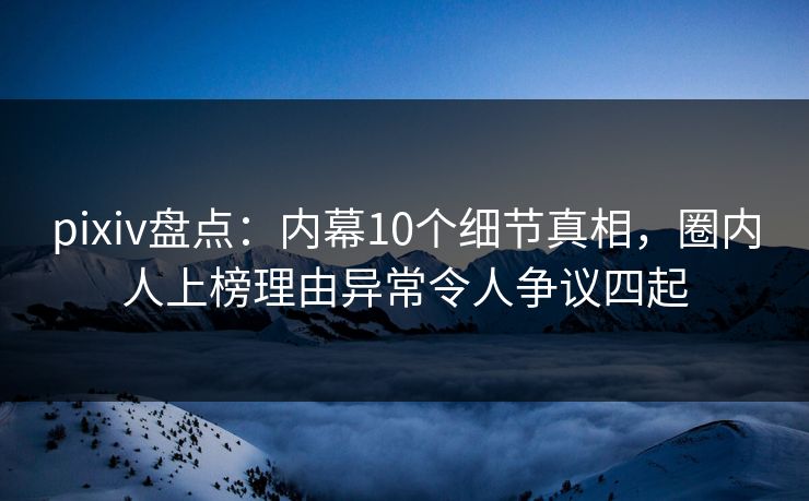 pixiv盘点：内幕10个细节真相，圈内人上榜理由异常令人争议四起