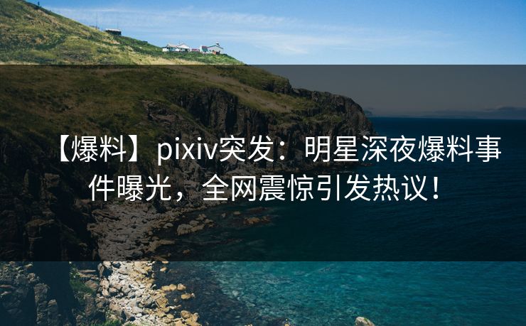 【爆料】pixiv突发：明星深夜爆料事件曝光，全网震惊引发热议！