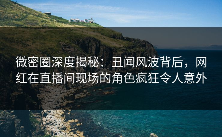 微密圈深度揭秘：丑闻风波背后，网红在直播间现场的角色疯狂令人意外