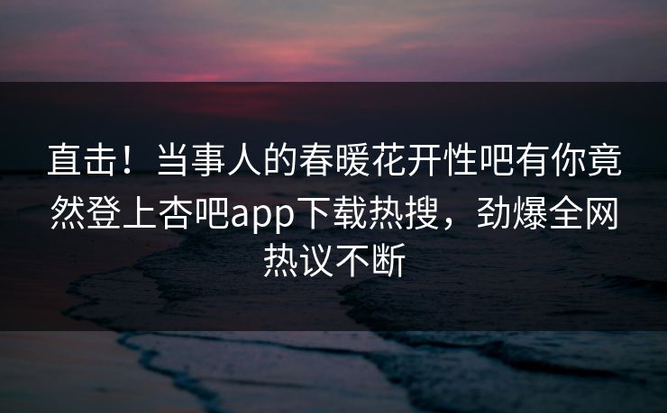 直击！当事人的春暖花开性吧有你竟然登上杏吧app下载热搜，劲爆全网热议不断