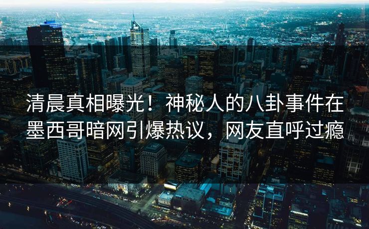 清晨真相曝光！神秘人的八卦事件在墨西哥暗网引爆热议，网友直呼过瘾