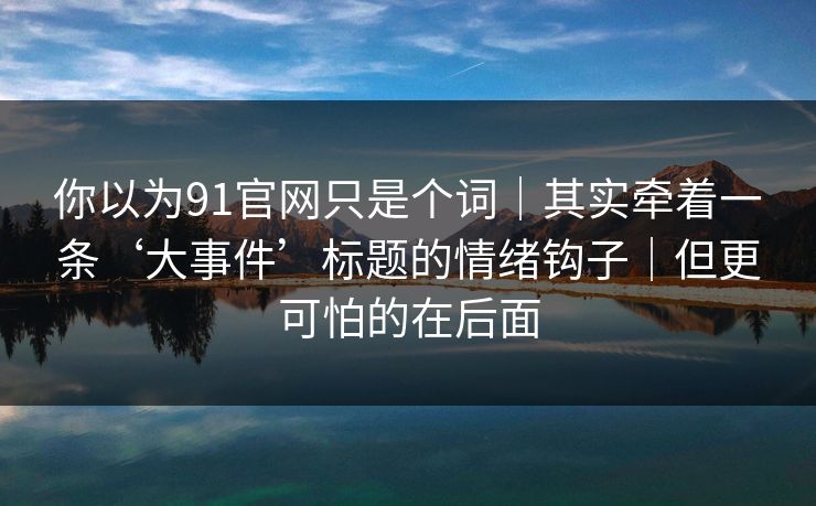 你以为91官网只是个词｜其实牵着一条‘大事件’标题的情绪钩子｜但更可怕的在后面