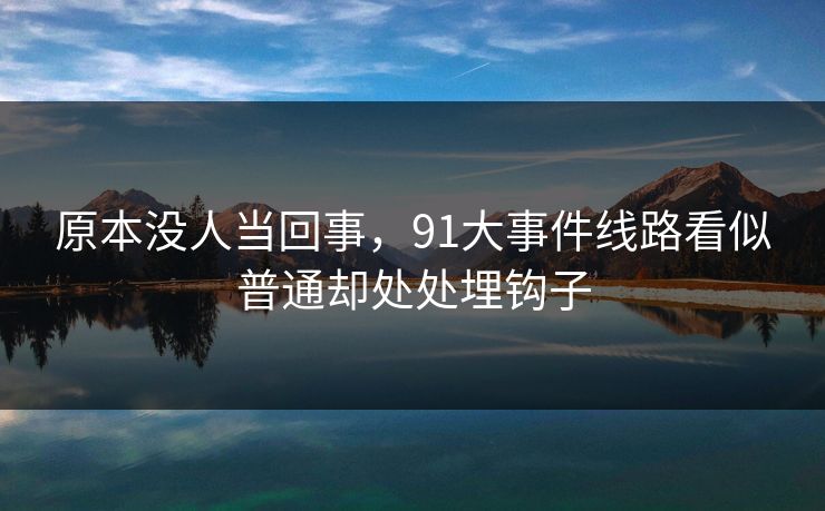 原本没人当回事，91大事件线路看似普通却处处埋钩子