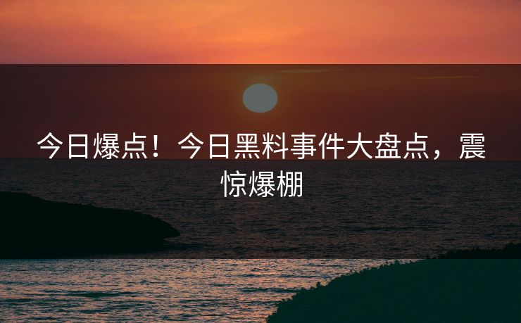今日爆点！今日黑料事件大盘点，震惊爆棚
