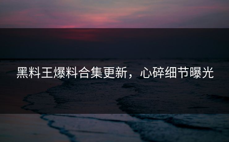 黑料王爆料合集更新，心碎细节曝光