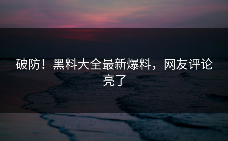 破防！黑料大全最新爆料，网友评论亮了