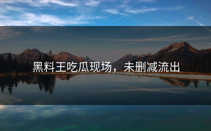 黑料王吃瓜现场，未删减流出