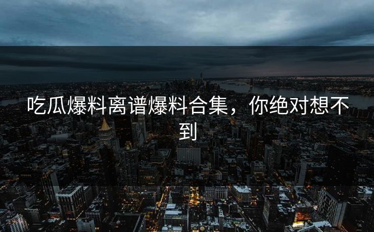 吃瓜爆料离谱爆料合集，你绝对想不到