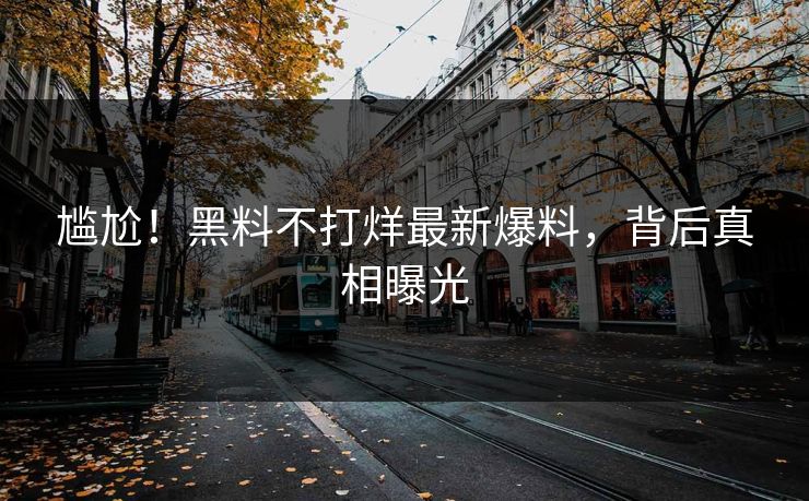 尴尬！黑料不打烊最新爆料，背后真相曝光