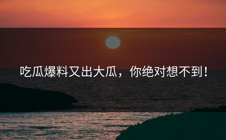 吃瓜爆料又出大瓜，你绝对想不到！
