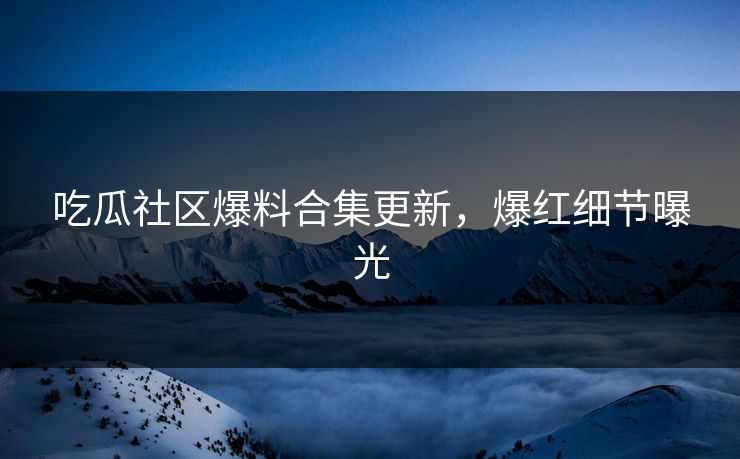 吃瓜社区爆料合集更新，爆红细节曝光