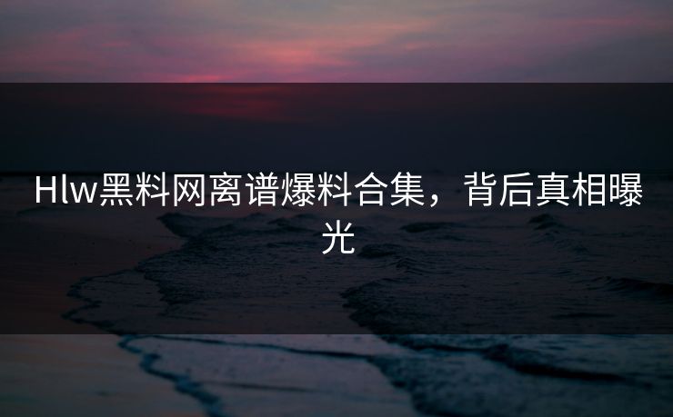 Hlw黑料网离谱爆料合集，背后真相曝光