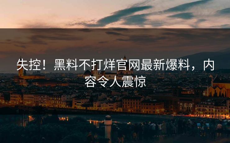 失控！黑料不打烊官网最新爆料，内容令人震惊