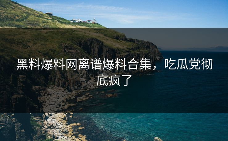 黑料爆料网离谱爆料合集，吃瓜党彻底疯了