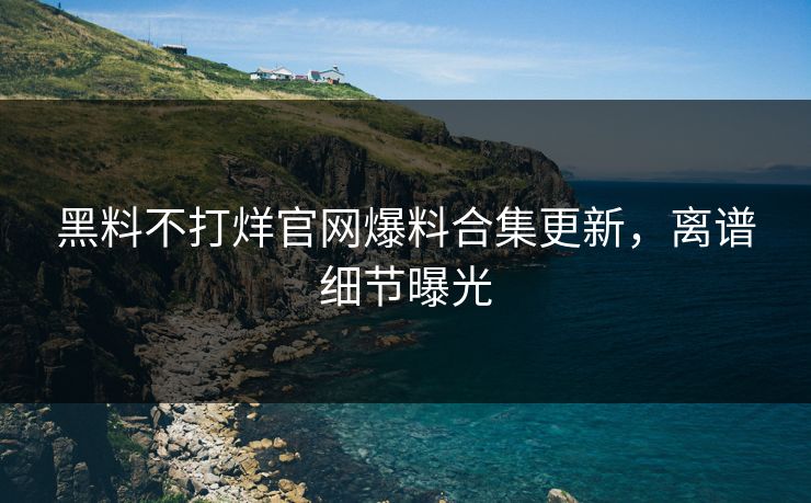 黑料不打烊官网爆料合集更新，离谱细节曝光