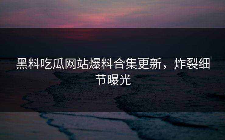 黑料吃瓜网站爆料合集更新，炸裂细节曝光