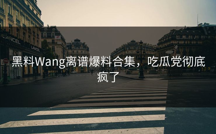 黑料Wang离谱爆料合集，吃瓜党彻底疯了