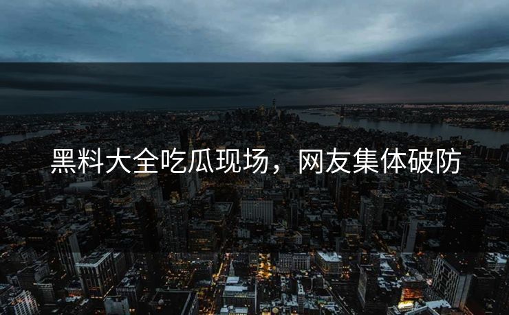 黑料大全吃瓜现场，网友集体破防