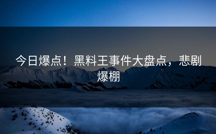 今日爆点！黑料王事件大盘点，悲剧爆棚