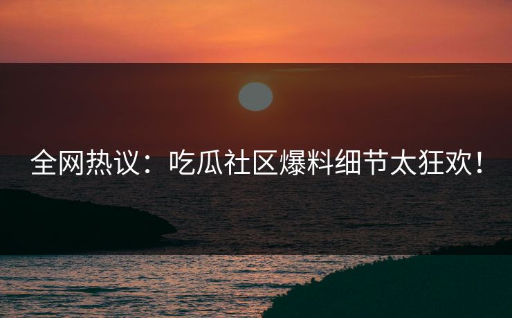 全网热议：吃瓜社区爆料细节太狂欢！