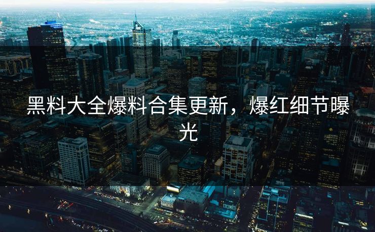 黑料大全爆料合集更新，爆红细节曝光
