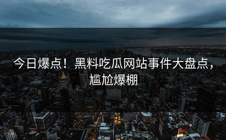 今日爆点！黑料吃瓜网站事件大盘点，尴尬爆棚