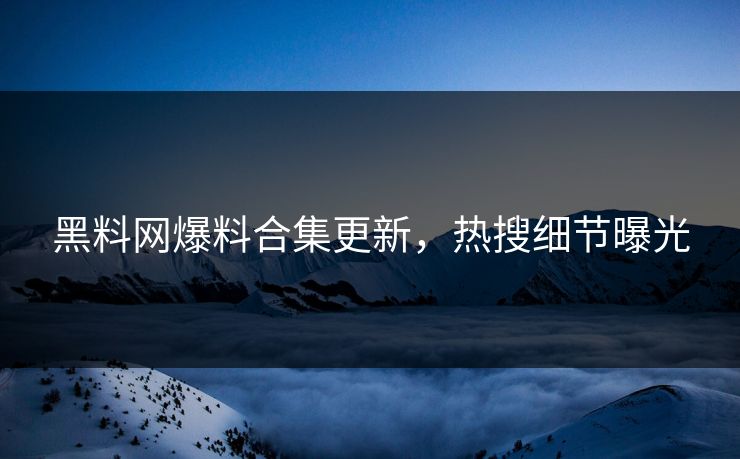 黑料网爆料合集更新，热搜细节曝光