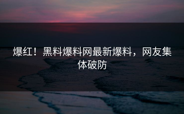 爆红！黑料爆料网最新爆料，网友集体破防