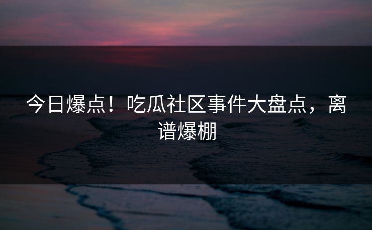 今日爆点！吃瓜社区事件大盘点，离谱爆棚