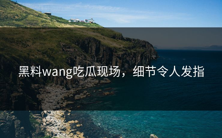 黑料wang吃瓜现场，细节令人发指