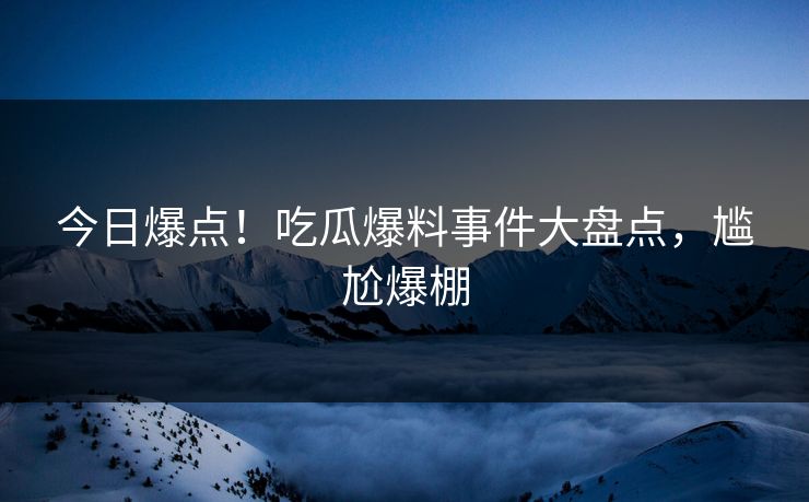 今日爆点！吃瓜爆料事件大盘点，尴尬爆棚
