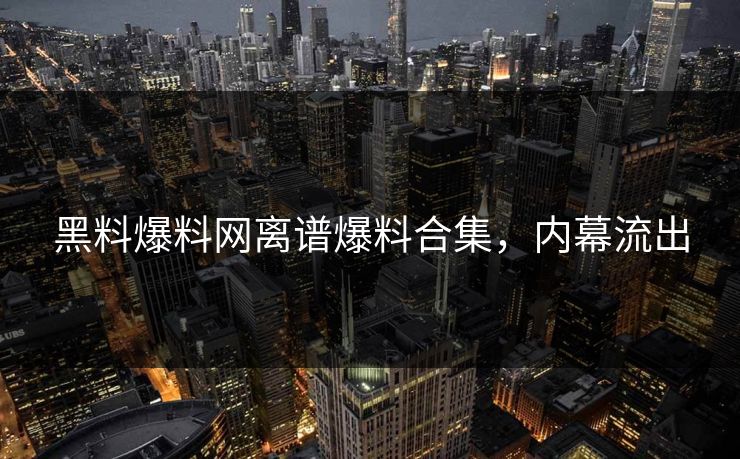 黑料爆料网离谱爆料合集，内幕流出