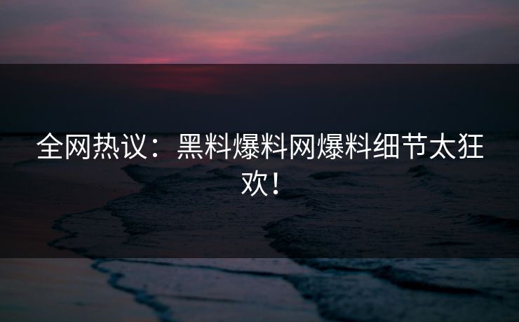 全网热议：黑料爆料网爆料细节太狂欢！