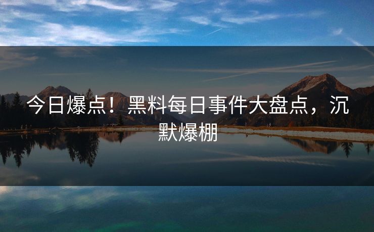 今日爆点！黑料每日事件大盘点，沉默爆棚
