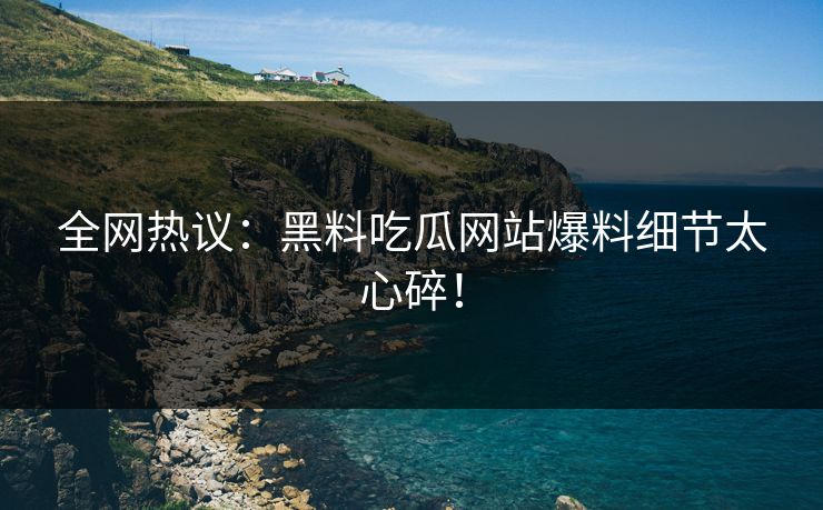 全网热议：黑料吃瓜网站爆料细节太心碎！