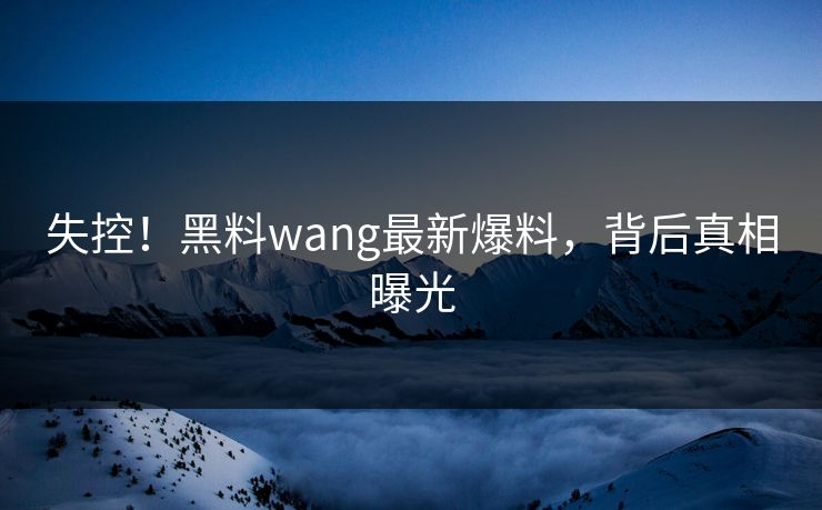 失控！黑料wang最新爆料，背后真相曝光