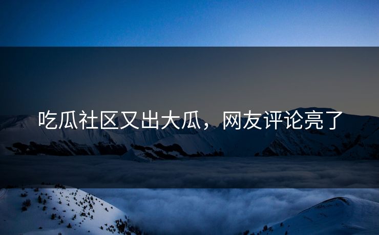 吃瓜社区又出大瓜，网友评论亮了