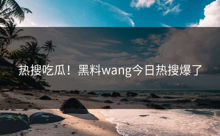 热搜吃瓜！黑料wang今日热搜爆了