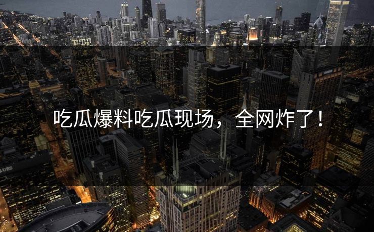 吃瓜爆料吃瓜现场，全网炸了！