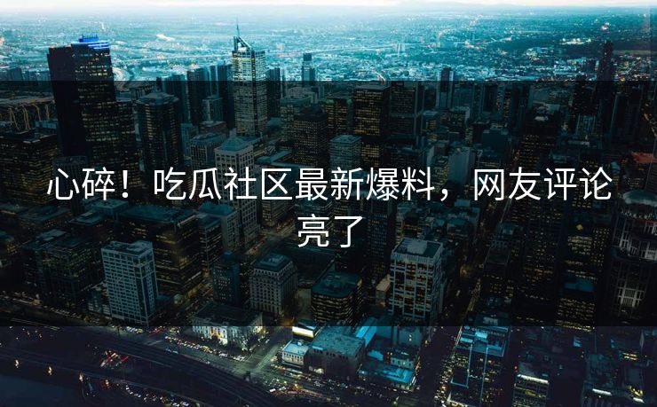 心碎！吃瓜社区最新爆料，网友评论亮了