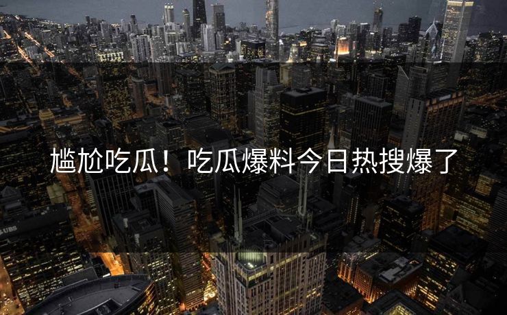 尴尬吃瓜！吃瓜爆料今日热搜爆了