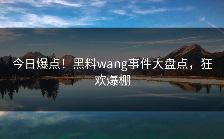 今日爆点！黑料wang事件大盘点，狂欢爆棚