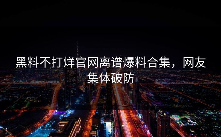 黑料不打烊官网离谱爆料合集，网友集体破防
