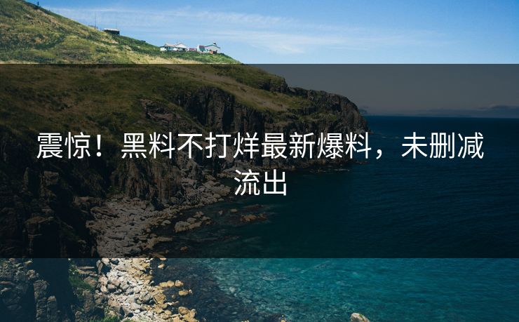 震惊！黑料不打烊最新爆料，未删减流出