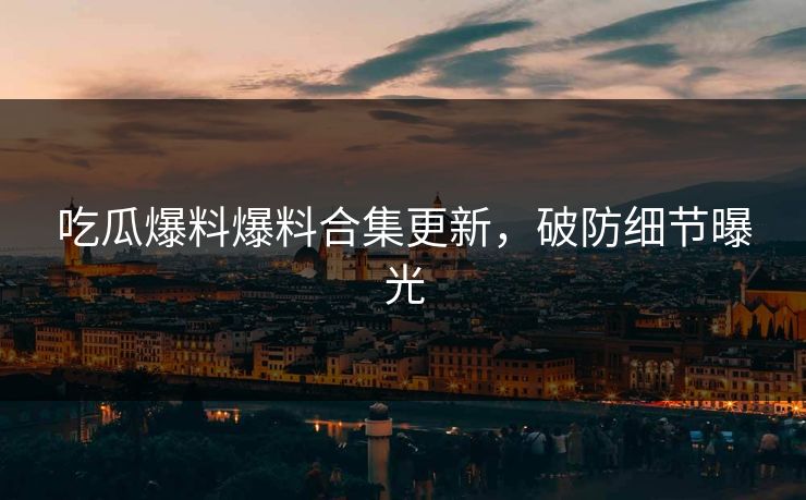吃瓜爆料爆料合集更新，破防细节曝光