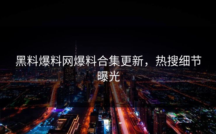 黑料爆料网爆料合集更新，热搜细节曝光