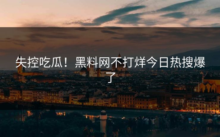 失控吃瓜！黑料网不打烊今日热搜爆了