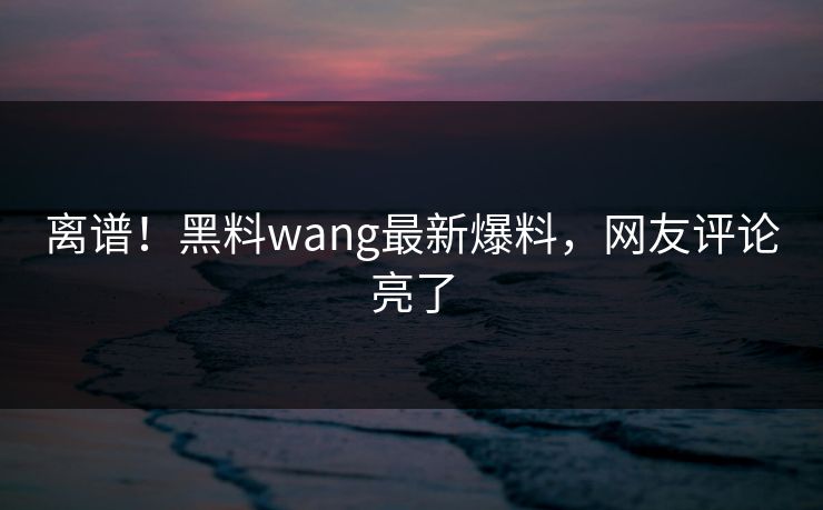 离谱！黑料wang最新爆料，网友评论亮了