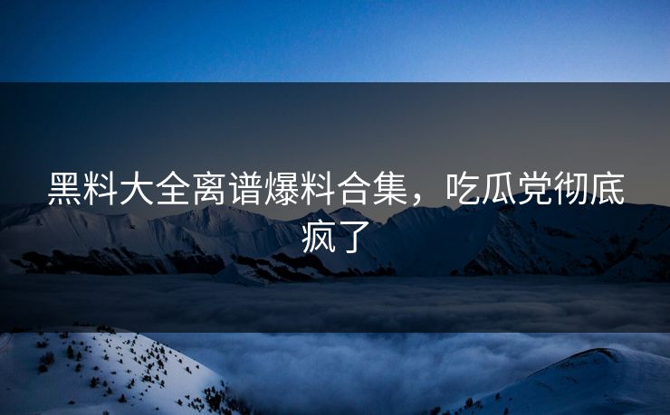 黑料大全离谱爆料合集，吃瓜党彻底疯了