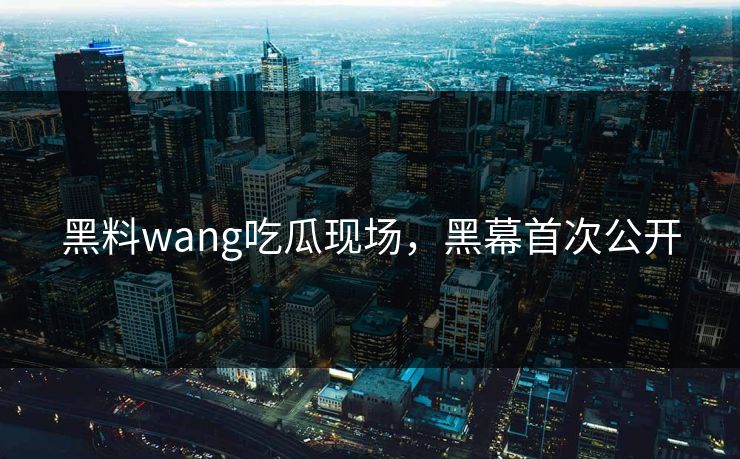 黑料wang吃瓜现场，黑幕首次公开